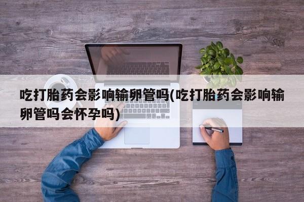 米非米索微信吃打胎药会影响输卵管吗(吃打胎药会影响输卵管吗会怀孕吗)
