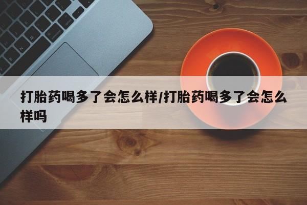 米非米索微信打胎药喝多了会怎么样/打胎药喝多了会怎么样吗
