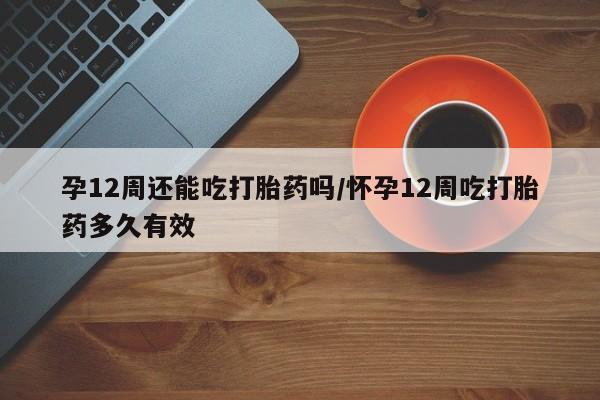 米非米索微信孕12周还能吃打胎药吗/怀孕12周吃打胎药多久有效