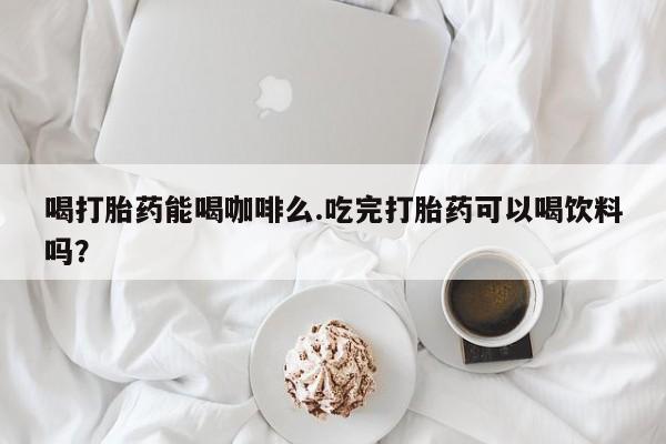 米非米索微信喝打胎药能喝咖啡么.吃完打胎药可以喝饮料吗？