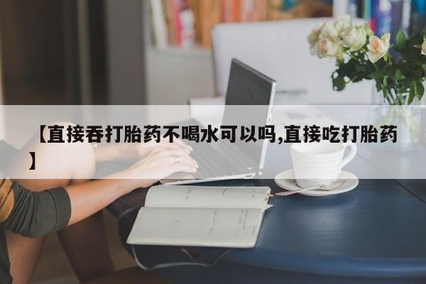 米非米索微信【直接吞打胎药不喝水可以吗,直接吃打胎药】