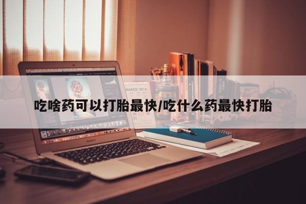 米非米索微信吃啥药可以打胎最快/吃什么药最快打胎