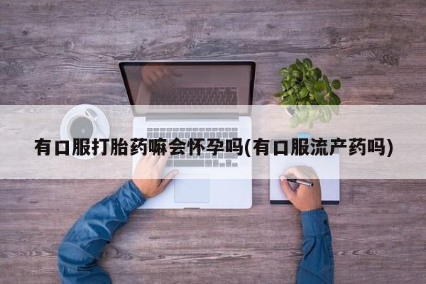 米非米索微信有口服打胎药嘛会怀孕吗(有口服流产药吗)