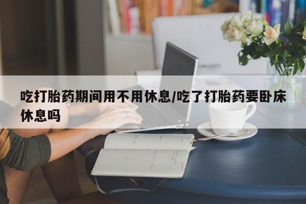 米非米索微信吃打胎药期间用不用休息/吃了打胎药要卧床休息吗