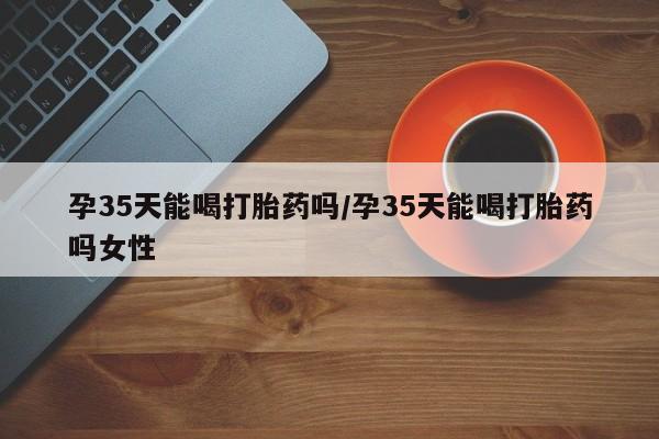 米非米索微信孕35天能喝打胎药吗/孕35天能喝打胎药吗女性