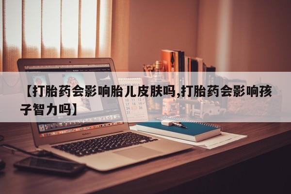 米非米索微信【打胎药会影响胎儿皮肤吗,打胎药会影响孩子智力吗】
