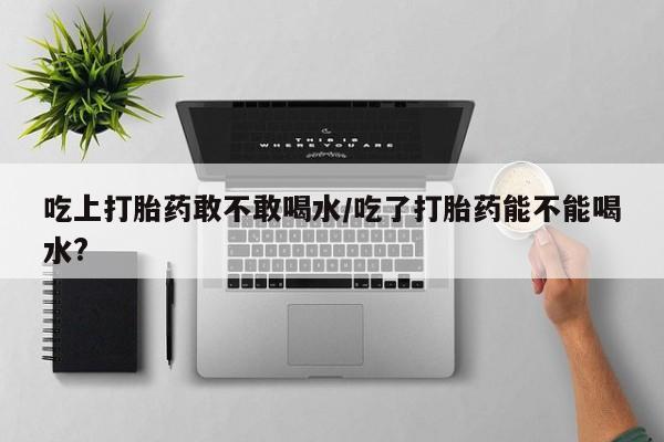 米非米索微信吃上打胎药敢不敢喝水/吃了打胎药能不能喝水?