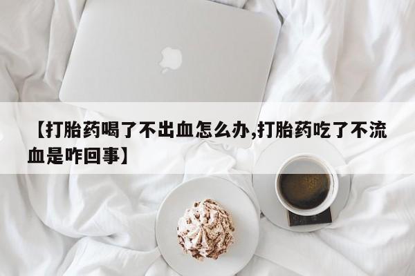 米非米索微信【打胎药喝了不出血怎么办,打胎药吃了不流血是咋回事】