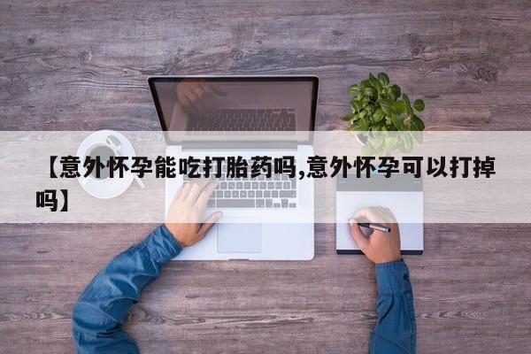米非米索微信【意外怀孕能吃打胎药吗,意外怀孕可以打掉吗】