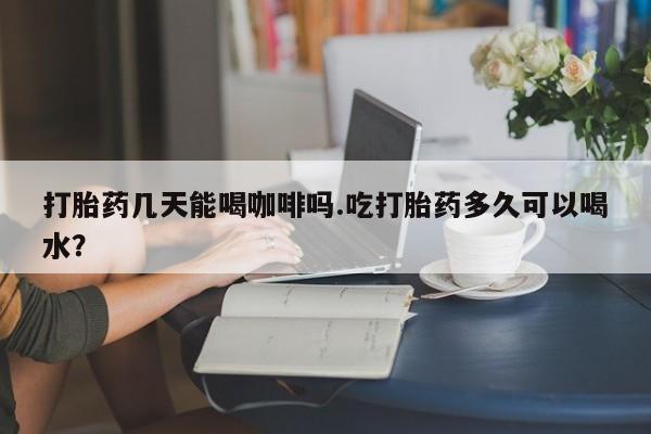 米非米索微信打胎药几天能喝咖啡吗.吃打胎药多久可以喝水？