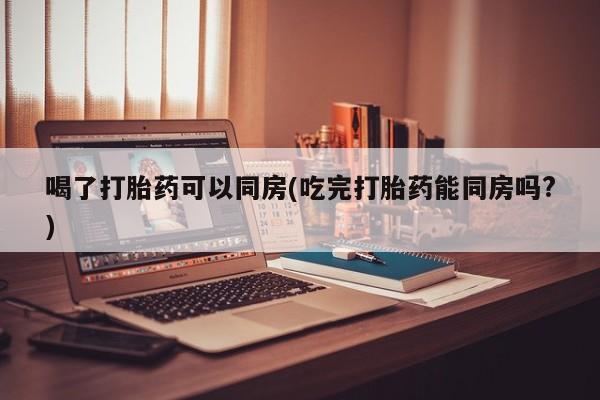 米非米索微信喝了打胎药可以同房(吃完打胎药能同房吗?)