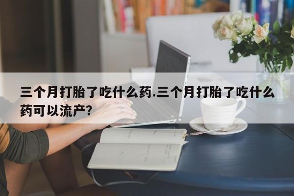 米非米索微信三个月打胎了吃什么药.三个月打胎了吃什么药可以流产？