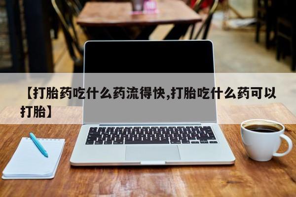 米非米索微信【打胎药吃什么药流得快,打胎吃什么药可以打胎】