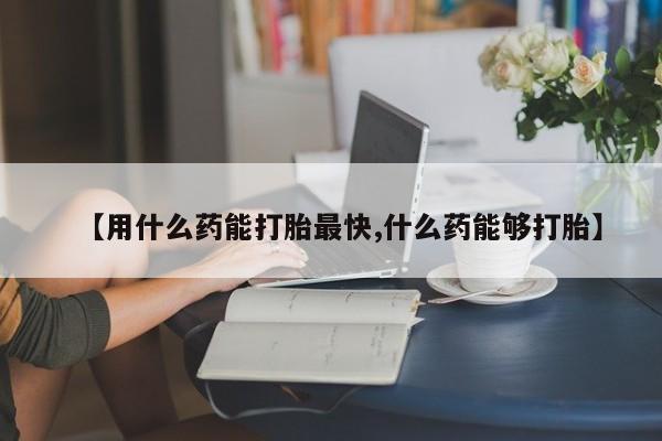 米非米索微信【用什么药能打胎最快,什么药能够打胎】