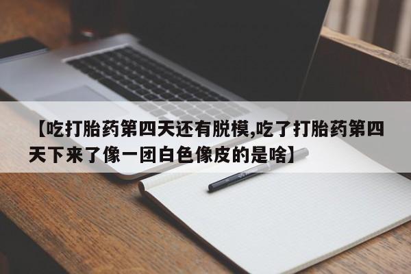 米非米索微信【吃打胎药第四天还有脱模,吃了打胎药第四天下来了像一团白色像皮的是啥】