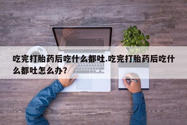 米非米索微信吃完打胎药后吃什么都吐.吃完打胎药后吃什么都吐怎么办？