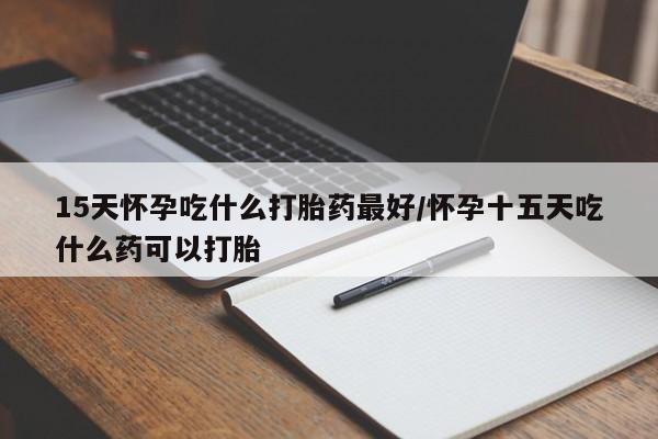 米非米索微信15天怀孕吃什么打胎药最好/怀孕十五天吃什么药可以打胎