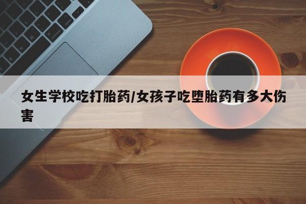 米非米索微信女生学校吃打胎药/女孩子吃堕胎药有多大伤害