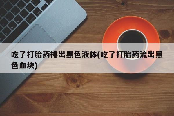 米非米索微信吃了打胎药排出黑色液体(吃了打胎药流出黑色血块)