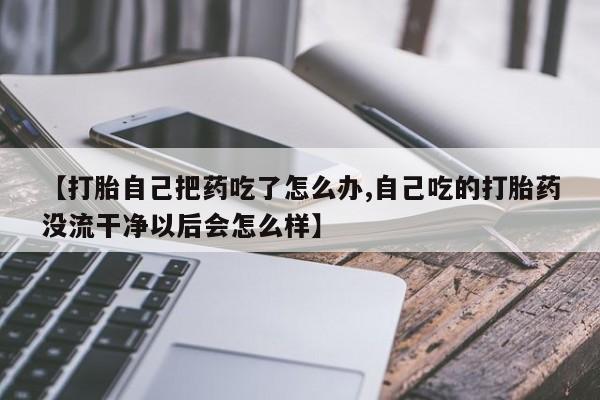 米非米索微信【打胎自己把药吃了怎么办,自己吃的打胎药没流干净以后会怎么样】