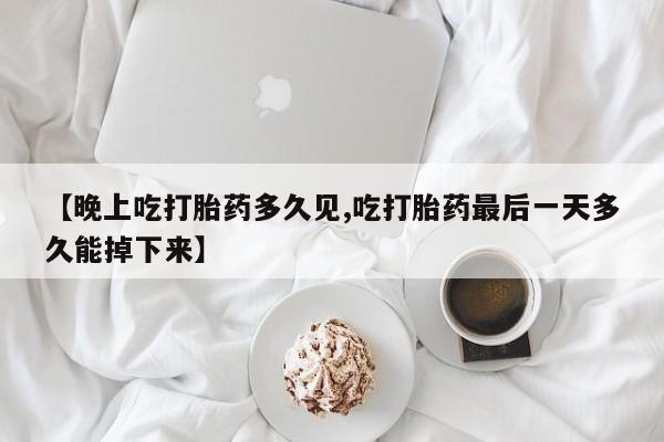 米非米索微信【晚上吃打胎药多久见,吃打胎药最后一天多久能掉下来】