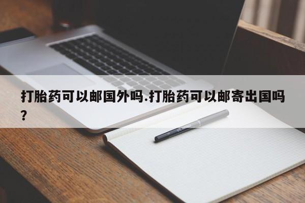 米非米索微信打胎药可以邮国外吗.打胎药可以邮寄出国吗？