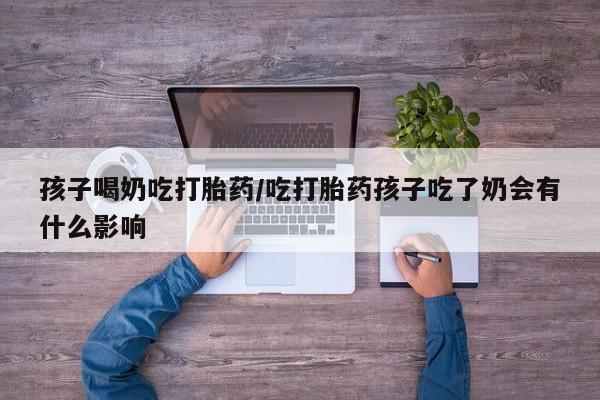 米非米索微信孩子喝奶吃打胎药/吃打胎药孩子吃了奶会有什么影响