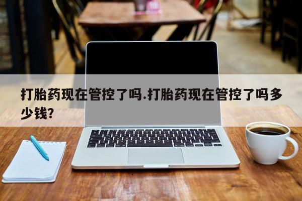 米非米索微信打胎药现在管控了吗.打胎药现在管控了吗多少钱？