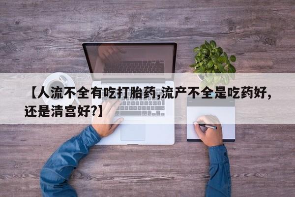 米非米索微信【人流不全有吃打胎药,流产不全是吃药好,还是清宫好?】