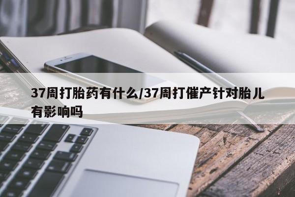 米非米索微信37周打胎药有什么/37周打催产针对胎儿有影响吗