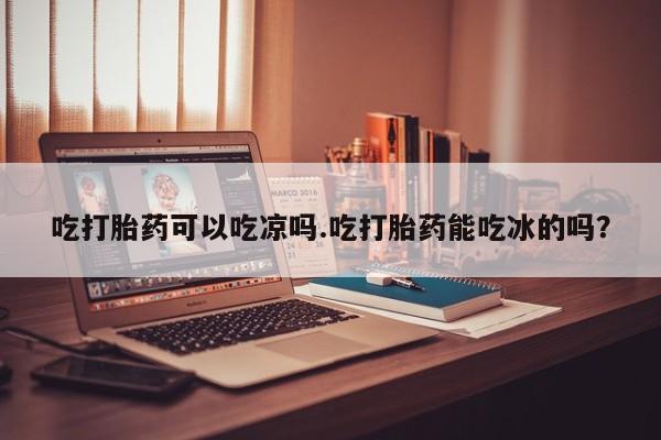 米非米索微信吃打胎药可以吃凉吗.吃打胎药能吃冰的吗？