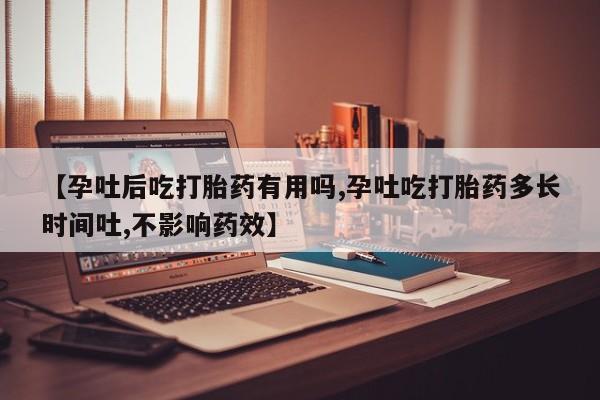 米非米索微信【孕吐后吃打胎药有用吗,孕吐吃打胎药多长时间吐,不影响药效】