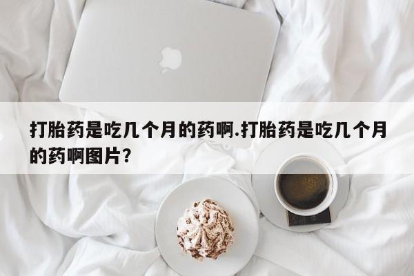 米非米索微信打胎药是吃几个月的药啊.打胎药是吃几个月的药啊图片？
