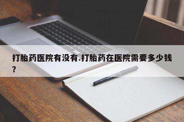 米非米索微信打胎药医院有没有.打胎药在医院需要多少钱？