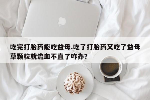 米非米索微信吃完打胎药能吃益母.吃了打胎药又吃了益母草颗粒就流血不直了咋办？