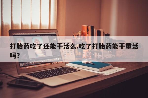 米非米索微信打胎药吃了还能干活么.吃了打胎药能干重活吗？