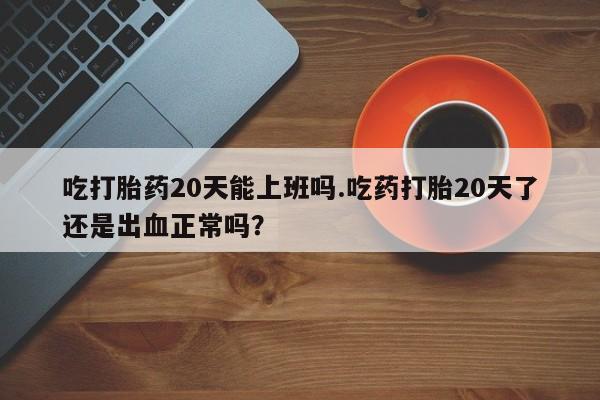 米非米索微信吃打胎药20天能上班吗.吃药打胎20天了还是出血正常吗？