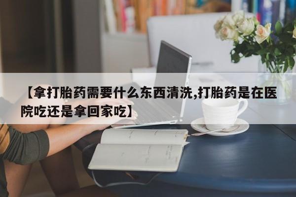 米非米索微信【拿打胎药需要什么东西清洗,打胎药是在医院吃还是拿回家吃】