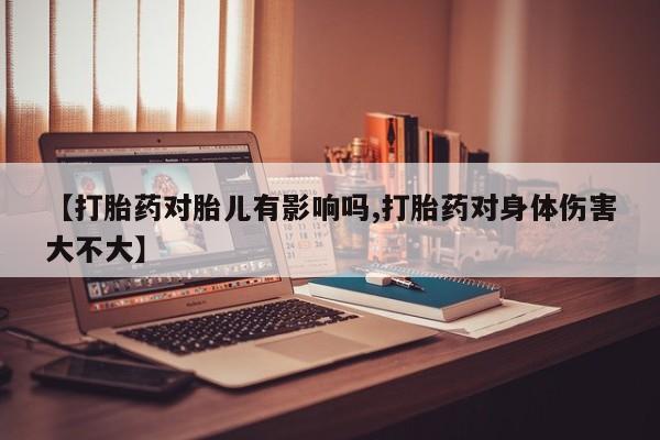 米非米索微信【打胎药对胎儿有影响吗,打胎药对身体伤害大不大】