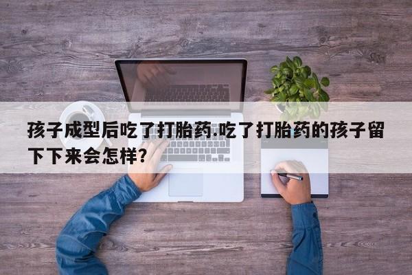 米非米索微信孩子成型后吃了打胎药.吃了打胎药的孩子留下下来会怎样？