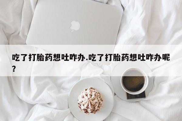 米非米索微信吃了打胎药想吐咋办.吃了打胎药想吐咋办呢？