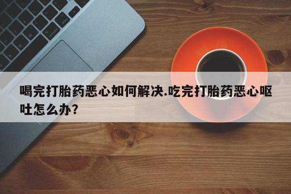 米非米索微信喝完打胎药恶心如何解决.吃完打胎药恶心呕吐怎么办？