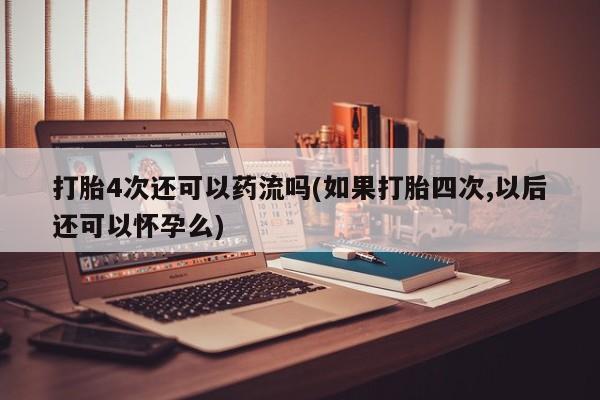 米非米索微信打胎4次还可以药流吗(如果打胎四次,以后还可以怀孕么)