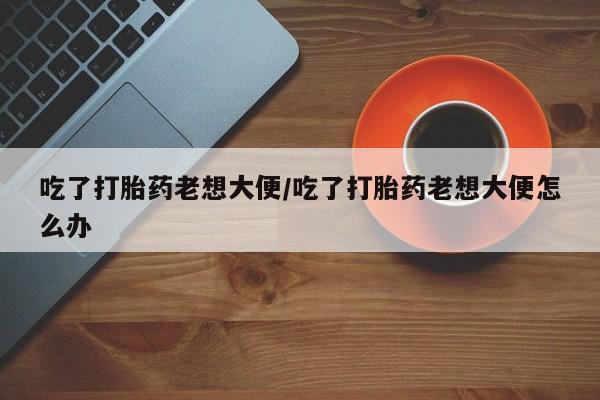 米非米索微信吃了打胎药老想大便/吃了打胎药老想大便怎么办