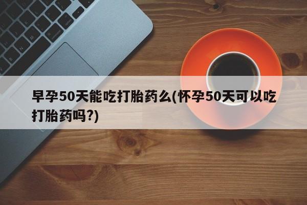 米非米索微信早孕50天能吃打胎药么(怀孕50天可以吃打胎药吗?)