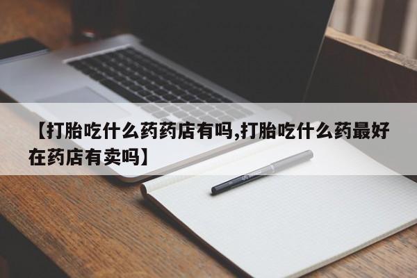 米非米索微信【打胎吃什么药药店有吗,打胎吃什么药最好在药店有卖吗】