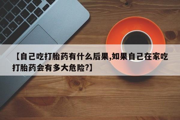 米非米索微信【自己吃打胎药有什么后果,如果自己在家吃打胎药会有多大危险?】