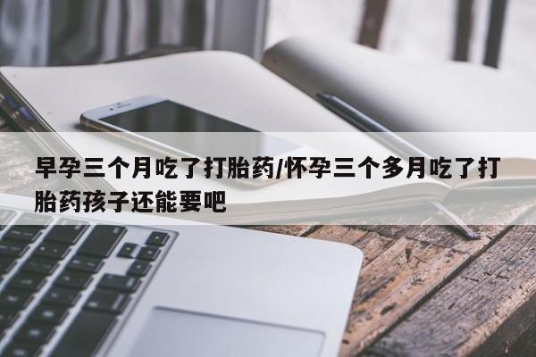 米非米索微信早孕三个月吃了打胎药/怀孕三个多月吃了打胎药孩子还能要吧