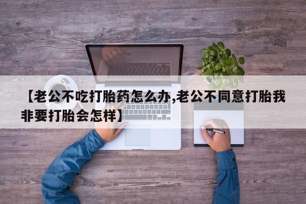 米非米索微信【老公不吃打胎药怎么办,老公不同意打胎我非要打胎会怎样】