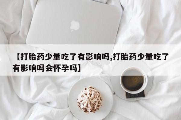 米非米索微信【打胎药少量吃了有影响吗,打胎药少量吃了有影响吗会怀孕吗】